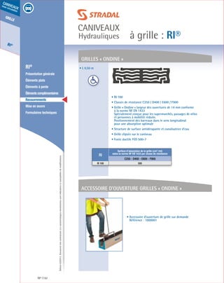 Édition03/2013.Documentnoncontractuel.Lescaractéristiquesmentionnéessontindicativesetsusceptiblesdemodifications.
grille
RI®
caniveaux
sous circulation
à grille : RI®
caniveaux
Hydrauliques
RI® 62
	 RI®
	 Présentation générale
	 Éléments plats
	 Éléments à pente
	 Élémentscomplémentaires
	Recouvrements
	 Mise en œuvre
	 Formulaires techniques
• L 0,50 m
GrilleS « ONdINE »
accessoire d’ouverture grilles « ONdINE »
• RI 100
• Classes de résistance C250 / D400 / E600 / F900
• Grille « Ondine » largeur des ouvertures de 14 mm conforme
à la norme NF EN 1433
Spécialement conçue pour les supermarchés, passages de vélos
et personnes à mobilité réduite.
Positionnement des barreaux dans le sens longitudinal
pour une absorption optimale
• Structure de surface antidérapante et canalisatrice d’eau
• Grille clipsée sur le caniveau
• Fonte ductile FGS 500-7
• Accessoire d’ouverture de grille sur demande
Référence : 1000001
RI
Surface d’absorption de la grille (cm² /ml)
selon la norme NF EN 1433 par classe de résistance
C250 - D400 - E600 - F900
RI 100 500
 