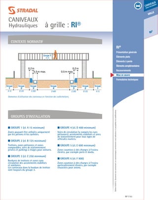Édition03/2013.Documentnoncontractuel.Lescaractéristiquesmentionnéessontindicativesetsusceptiblesdemodifications.
grille
RI
®
caniveaux
sous circulation
à grille : RI®
caniveaux
Hydrauliques
RI® 63
	 RI®
	 Présentation générale
	 Éléments plats
	 Éléments à pente
	 Élémentscomplémentaires
	Recouvrements
	 Mise en œuvre
	 Formulaires techniques
■ Groupe 1 (cl. A 15 minimum)
Zones pouvant être utilisées uniquement
par les piétons et les cyclistes.
■ Groupe 2 (cl. B 125 minimum)
Trottoirs, zones piétonnes et zones
comparables, aires de stationnement
privées et parkings à étages pour voitures.
■ Groupe 3 (cl. C 250 minimum)
Bordures de trottoirs et zones sans
circulation des accotements stabilisés
et similaires.
Les caniveaux dans la bordure de trottoir
sont toujours du groupe 3.
■ Groupe 4 (cl. D 400 minimum)
Voies de circulation (y compris les rues
piétonnes), accotements stabilisés et aires
de stationnement pour tous types de
véhicules routiers.
■ Groupe 5 (cl. E 600 minimum)
Zones soumises à des charges à l’essieu
élevées, par exemple ports et docks.
■ Groupe 6 (cl. F 900)
Zones soumises à des charges à l’essieu
particulièrement élevées, par exemple
chaussées pour avions.
contexte normatif
Groupes d’installation
Groupe 1
A 15
0,2m 0,2m
0,5m max. 0,5m max.
A 15B 125C 250D 400C 250B 125A 15
4 3 232 11
Groupe Groupe Groupe Groupe Groupe Groupe Groupe
Domaines d’utilisation des caniveaux en fonction des sollicitations.
 
