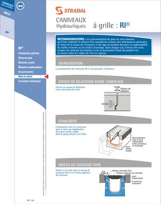 Édition03/2013.Documentnoncontractuel.Lescaractéristiquesmentionnéessontindicativesetsusceptiblesdemodifications.
grille
RI®
caniveaux
sous circulation
à grille : RI®
caniveaux
Hydrauliques
RI® 66
	 RI®
	 Présentation générale
	 Éléments plats
	 Éléments à pente
	 Élémentscomplémentaires
	Recouvrements
	 Mise en œuvre
	 Formulaires techniques
L’étanchéité entre les caniveaux
peut se faire par l’application
d’un joint mastic souple
dans la gorge prévue à cet effet.
Prévoir 3 à 5 mm entre le niveau de
chaussée finie et le niveau supérieur
du caniveau.
Prévoir un espace de dilatation
entre caniveaux de 2 mm.
Étanchéité
Niveau de chaussée finie
La manutention des caniveaux RI se fait par pince à bordures.
Manutention
Espace de dilaTAtion entre caniveaux
Raccordement
avec le joint
d’étanchéité
entre caniveaux
et chaussée
Joint
mastic
souple
3 à
5 mm
Couche de
roulement
Joint
d’étanchéité
Niveau chaussée finie
Niveau supérieur du caniveau
2 mm
Espace de
dilatation
Recommandations : Les préconisations de pose ne sont données
qu’à titre indicatif et doivent être considérées comme des informations générales.
Le choix de la classe de résistance et du type de produit demeure la responsabilité
du maître d’œuvre ou du maître d’ouvrage. Dans chaque cas, il devra être tenu
compte du contexte du chantier et de la destination finale du produit mis
en œuvre selon les règles de l’art en vigueur.
 