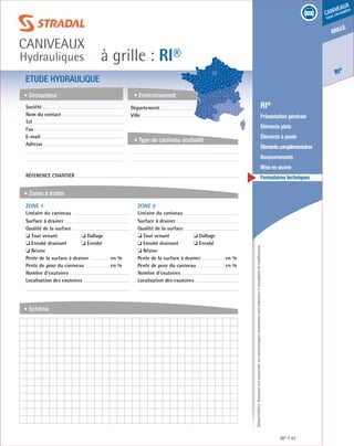 Édition03/2013.Documentnoncontractuel.Lescaractéristiquesmentionnéessontindicativesetsusceptiblesdemodifications.
grille
RI
®
caniveaux
sous circulation
à grille : RI®
caniveaux
Hydrauliques
RI® 67
	 RI®
	 Présentation générale
	 Éléments plats
	 Éléments à pente
	 Élémentscomplémentaires
	Recouvrements
	 Mise en œuvre
	 Formulaires techniques
ETUDE HYDRAULIQUE
• Demandeur
• Zones à traiter
• Schéma
• Environnement
• Type de caniveau souhaité
Société	
Nom du contact
Tel
Fax
E-mail
Adresse
Réference chantier
ZONE 1	
Linéaire du caniveau
Surface à drainer
Qualité de la surface
❏ Tout venant	 ❏ Dallage
❏ Enrobé drainant	 ❏ Enrobé
❏ Résine
Pente de la surface à drainer	 en %
Pente de pose du caniveau	 en %
Nombre d’exutoires
Localisation des exutoires
ZONE 2	
Linéaire du caniveau
Surface à drainer
Qualité de la surface
❏ Tout venant	 ❏ Dallage
❏ Enrobé drainant	 ❏ Enrobé
❏ Résine
Pente de la surface à drainer	 en %
Pente de pose du caniveau	 en %
Nombre d’exutoires
Localisation des exutoires
Département	
Ville
 