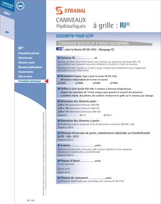 Édition03/2013.Documentnoncontractuel.Lescaractéristiquesmentionnéessontindicativesetsusceptiblesdemodifications.
grille
RI®
caniveaux
sous circulation
à grille : RI®
caniveaux
Hydrauliques
RI® 68
	 RI®
	 Présentation générale
	 Éléments plats
	 Éléments à pente
	 Élémentscomplémentaires
	Recouvrements
	 Mise en œuvre
	 Formulaires techniques
■ Caniveau RI	
ml	
Caniveau en béton Haute Performance armé, résistant aux agressions climatiques (W + R),
avec profilé en acier galvanisé recouvrant totalement la feuillure et l’arête du caniveau.
Emboîtement mâle / femelle sur 3 côtés et gorge intégrée dans l’emboîtement pour l’application
éventuelle d’un joint d’étanchéité.	
■ Résistanceintégrée, Type I selon la norme NF EN 1433.
(Résistance indépendante de la mise en œuvre)
❏ C250	 	 ❏ D400	 	 ❏ E600		 ❏ F900	
■ Grillesen fonte ductile FGS 500-7 «ondine» à barreaux longitudinaux.
Largeur des ouvertures de 14 mm conçues pour garantir la sécurité des personnes
à mobilité réduite, des piétons, des cyclistes. Fixation de la grille sur le caniveau par clipsage.
■ Dimension des éléments plats :
❏ RI n° 01 (dimensions intérieures 100x100)
❏ RI n° 06 (dimensions intérieures 100x125)
❏ RI n° 011 (dimensions intérieures 100x150)
Longueur 	 ❏ 1 m	 ❏ 0,50 m
■ Dimension des éléments à pente :
❏ 10 éléments à pente incorporée de 0,5 % (dimensions intérieures 100x100 / 150).
Longueur 1,00 m
■ Éléments d’inversion de pente, emboîtement mâle/mâle ou femelle/femelle
(n°01 - 06 - 011)
Longueur 0,50 m
■ Avaloirs	
unités	
Éléments avec pré-sortie. Livrés avec grille et panier dégrilleur en acier galvanisé.
Emboîtement mâle/femelle ou femelle/femelle
Longueur 0,50 m
■ Plaques d’about	
unités	
En acier galvanisé
❏ avec sortie
❏ sans sortie
■ Élément de croisement	
unités
Emboîtement mâle/femelle pour assemblage avec caniveau RI 100 n°011.			
Caniveaux RI plats et à pente incorporée
DESCRIPTIF POUR CCTP
selon la Norme NF EN 1433 - Marquage CE			
				
I
 