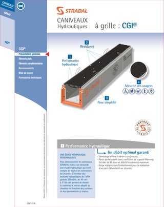 Édition03/2013.Documentnoncontractuel.Lescaractéristiquesmentionnéessontindicativesetsusceptiblesdemodifications.
grille
CGI®
caniveaux
sous circulation
à grille : CGI®
caniveaux
Hydrauliques
CGI® 70
	 CGI®
	 Présentation générale
	 Élémentsplats
	 Élémentscomplémentaires
	Recouvrements
	 Mise en œuvre
	 Formulaires techniques
1
Performance
hydraulique
3
Pose simplifié
4
Sécurité des usagers
2
Résistance
Une étude hydraulique
personnalisée
Pour dimensionner les caniveaux,
STRADAL réalise sur demande
une étude hydraulique qui tient
compte de toutes les contraintes
du chantier. L’étendue des
sections hydrauliques de l’offre
globale STRADAL, de 70 cm²
à 7750 cm² permet de choisir
le caniveau le mieux adapté au
chantier en fonction des surfaces
et des pluviométries à traiter.
Un débit optimal garanti
- Démoulage différé et béton auto-plaçant.
- Parois parfaitement lisses, coefficient de rugosité Manning
Strickler de 95 pour un débit d’écoulement maximum.	
- Gorge intégrée dans l’emboîtement pour la réalisation
d’un joint d’étanchéité sur chantier.
1 Performance hydraulique
 