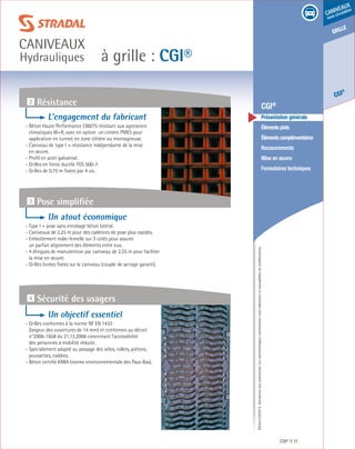 Édition03/2013.Documentnoncontractuel.Lescaractéristiquesmentionnéessontindicativesetsusceptiblesdemodifications.
grille
CGI
®
caniveaux
sous circulation
à grille : CGI®
caniveaux
Hydrauliques
CGI® 71
	 CGI®
	 Présentation générale
	 Élémentsplats
	 Élémentscomplémentaires
	Recouvrements
	 Mise en œuvre
	 Formulaires techniques
2 Résistance
4 Sécurité des usagers
3 Pose simplifiée
L’engagement du fabricant
- Béton Haute Performance C60/75 résistant aux agressions
climatiques W+R, avec en option un ciment PMES pour
application en tunnel, en zone côtière ou montagneuse.
- Caniveau de type I = résistance indépendante de la mise
en œuvre.
- Profil en acier galvanisé.
- Grilles en fonte ductile FGS 500-7.
- Grilles de 0.75 m fixées par 4 vis.
Un atout économique
- Type I = pose sans enrobage béton latéral.
- Caniveaux de 2.25 m pour des cadences de pose plus rapides.
- Emboîtement mâle-femelle sur 3 cotés pour assurer
un parfait alignement des éléments entre eux.
- 4 élingues de manutention par caniveau de 2.25 m pour faciliter
la mise en œuvre.
- Grilles livrées fixées sur le caniveau (couple de serrage garanti).
Un objectif essentiel
- Grilles conformes à la norme NF EN 1433
(largeur des ouvertures de 14 mm) et conformes au décret
n°2006-1658 du 21.12.2006 concernant l’accessibilité
des personnes à mobilité réduite.
- Spécialement adapté au passage des vélos, rollers, piétons,
poussettes, caddies.
- Béton certifié KIWA (norme environnementale des Pays-Bas).
 