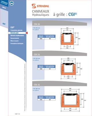 Édition03/2013.Documentnoncontractuel.Lescaractéristiquesmentionnéessontindicativesetsusceptiblesdemodifications.
grille
CGI®
caniveaux
sous circulation
à grille : CGI®
caniveaux
Hydrauliques
CGI® 72
	 CGI®
	 Présentation générale
	 Éléments plats
	 Élémentscomplémentaires
	Recouvrements
	 Mise en œuvre
	 Formulaires techniques
250
320
400
220
240
382
300
370
500
320
341
482
CGI 20
• Ht 250 mm
• L 2,25 m
• Ht 250 mm
• L 2,25 m
• Ht 300 mm
• L 2,25 m
Classe de
résistance
Section hydraulique
sous grille en cm²
D400 380
Classe de
résistance
Section hydraulique
sous grille en cm²
D400 447
Classe de
résistance
Section hydraulique
sous grille en cm²
D400 820
CGI 25
CGI 35
191
332
250
320
350
170
 