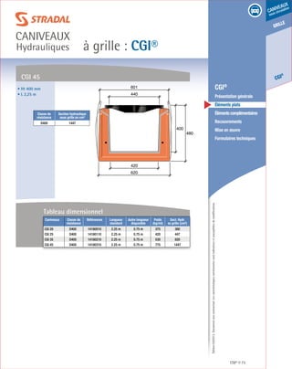 Édition03/2013.Documentnoncontractuel.Lescaractéristiquesmentionnéessontindicativesetsusceptiblesdemodifications.
grille
CGI
®
caniveaux
sous circulation
à grille : CGI®
caniveaux
Hydrauliques
CGI® 73
	 CGI®
	 Présentation générale
	 Éléments plats
	 Élémentscomplémentaires
	Recouvrements
	 Mise en œuvre
	 Formulaires techniques
400
480
620
420
440
601
CGI 45
• Ht 400 mm
• L 2,25 m
Classe de
résistance
Section hydraulique
sous grille en cm²
D400 1447
Tableau dimensionnel
Caniveaux Classe de
résistance
Références Longueur
standard
Autre longueur
disponible
Poids
(kg/ml)
Sect. Hydr.
ss grille (cm²)
CGI 20 D400 14180010 2.25 m 0.75 m 375 380
CGI 25 D400 14180110 2.25 m 0.75 m 420 447
CGI 35 D400 14180210 2.25 m 0.75 m 530 820
CGI 45 D400 14180310 2.25 m 0.75 m 775 1447
 
