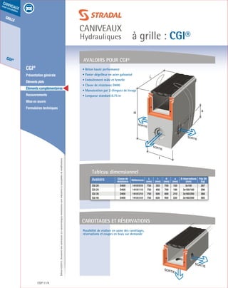 Édition03/2013.Documentnoncontractuel.Lescaractéristiquesmentionnéessontindicativesetsusceptiblesdemodifications.
grille
CGI®
caniveaux
sous circulation
à grille : CGI®
caniveaux
Hydrauliques
CGI® 74
	 CGI®
	 Présentation générale
	 Élémentsplats
	 Éléments complémentaires
	Recouvrements
	 Mise en œuvre
	 Formulaires techniques
Possibilité de réaliser en usine des carottages,
réservations et coupes en biais sur demande
L
H
SORTIE
SORTIE
SORTIE
l
a
AVALOIRS POUR CGI®
Carottages et réservations
SORTIE
SORTIE
 • Béton haute performance
 • Panier dégrilleur en acier galvanisé
 • Emboîtement mâle et femelle
 • Classe de résistance D400
 • Manutention par 2 élingues de levage
 • Longueur standard 0.75 m
Avaloirs Classe de
résistance
Références
L
(mm)
l
(mm)
H
(mm)
a
(mm)
Ø réservations
(mm)
Pds Elt
(kg)
CGI 20 D400 14181010 750 355 700 150 3x100 287
CGI 25 D400 14181110 750 400 700 190 3x100/160 298
CGI 35 D400 14181210 750 500 800 210 3x160/200 366
CGI 45 D400 14181310 750 620 950 220 3x160/200 565
Tableau dimensionnel
 