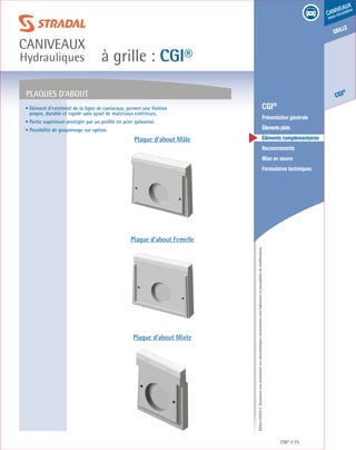 Édition03/2013.Documentnoncontractuel.Lescaractéristiquesmentionnéessontindicativesetsusceptiblesdemodifications.
grille
CGI
®
caniveaux
sous circulation
à grille : CGI®
caniveaux
Hydrauliques
CGI® 75
	 CGI®
	 Présentation générale
	 Élémentsplats
	 Éléments complémentaires
	Recouvrements
	 Mise en œuvre
	 Formulaires techniques
• Elément d’extrémité de la ligne de caniveaux, permet une finition
propre, durable et rapide sans ajout de matériaux extérieurs.
• Partie supérieure protégée par un profilé en acier galvanisé.
• Possibilité de goujonnage sur option.
PLAQUES D’ABOUT
Plaque d’about Mâle
Plaque d’about Femelle
Plaque d’about Mixte
 