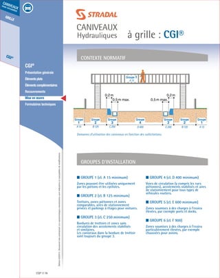 Édition03/2013.Documentnoncontractuel.Lescaractéristiquesmentionnéessontindicativesetsusceptiblesdemodifications.
grille
CGI®
caniveaux
sous circulation
à grille : CGI®
caniveaux
Hydrauliques
CGI® 78
	 CGI®
	 Présentation générale
	 Élémentsplats
	 Élémentscomplémentaires
	Recouvrements
	 Mise en œuvre
	 Formulaires techniques
■ Groupe 1 (cl. A 15 minimum)
Zones pouvant être utilisées uniquement
par les piétons et les cyclistes.
■ Groupe 2 (cl. B 125 minimum)
Trottoirs, zones piétonnes et zones
comparables, aires de stationnement
privées et parkings à étages pour voitures.
■ Groupe 3 (cl. C 250 minimum)
Bordures de trottoirs et zones sans
circulation des accotements stabilisés
et similaires.
Les caniveaux dans la bordure de trottoir
sont toujours du groupe 3.
■ Groupe 4 (cl. D 400 minimum)
Voies de circulation (y compris les rues
piétonnes), accotements stabilisés et aires
de stationnement pour tous types de
véhicules routiers.
■ Groupe 5 (cl. E 600 minimum)
Zones soumises à des charges à l’essieu
élevées, par exemple ports et docks.
■ Groupe 6 (cl. F 900)
Zones soumises à des charges à l’essieu
particulièrement élevées, par exemple
chaussées pour avions.
contexte normatif
Groupes d’installation
Groupe 1
A 15
0,2m 0,2m
0,5m max. 0,5m max.
A 15B 125C 250D 400C 250B 125A 15
4 3 232 11
Groupe Groupe Groupe Groupe Groupe Groupe Groupe
Domaines d’utilisation des caniveaux en fonction des sollicitations.
 