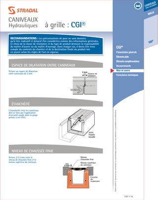Édition03/2013.Documentnoncontractuel.Lescaractéristiquesmentionnéessontindicativesetsusceptiblesdemodifications.
grille
CGI
®
caniveaux
sous circulation
à grille : CGI®
caniveaux
Hydrauliques
CGI® 79
	 CGI®
	 Présentation générale
	 Élémentsplats
	 Élémentscomplémentaires
	Recouvrements
	 Mise en œuvre
	 Formulaires techniques
L’étanchéité entre les caniveaux
doit se faire par l’application
d’un joint souple dans la gorge
prévue à cet effet.
Étanchéité
Espace de dilatation entre caniveaux
Prévoir un espace de dilatation
entre caniveaux de 3 mm.
Recommandations : Les préconisations de pose ne sont données
qu’à titre indicatif et doivent être considérées comme des informations générales.
Le choix de la classe de résistance et du type de produit demeure la responsabilité
du maître d’œuvre ou du maître d’ouvrage. Dans chaque cas, il devra être tenu
compte du contexte du chantier et de la destination finale du produit mis
en œuvre selon les règles de l’art en vigueur.
Niveau
chaussée finie
Niveau supérieur
du caniveau3 à
5 mm
Couche
de
roulement
Prévoir 3 à 5 mm entre le
niveau de chaussée finie et le
niveau supérieur du caniveau.
Niveau de chaussée finie
Joint
mastic
souple
3 mm
Espace de
dilatation
 