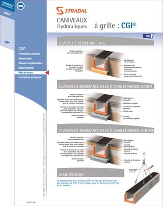 Édition03/2013.Documentnoncontractuel.Lescaractéristiquesmentionnéessontindicativesetsusceptiblesdemodifications.
grille
CGI®
caniveaux
sous circulation
à grille : CGI®
caniveaux
Hydrauliques
CGI® 80
	 CGI®
	 Présentation générale
	 Élémentsplats
	 Élémentscomplémentaires
	Recouvrements
	 Mise en œuvre
	 Formulaires techniques
Remblais par
matériaux équivalents
à ceux de
l’environnement
Revêtement
de fermeture
Fond de fouille
purgé de tout point dur
Assise de pose par lit
de sable non gélif
sur tout-venant 0/315
compacté
Niveau supérieur
de la chaussée finie
Classe de résistance a15
CLASSEs DE RESISTANCE B125 à D400 CHAUSSEE BETON
Niveau supérieur
de la chaussée finie
Couche de roulement
portante
Grave béton
Couche
de fondation ingélive
Matériaux souples
Joint bitume
conseillé
Assise de pose
portante
Remblais latéral par matériaux de
même nature que ceux utilisés
pour le corps de chaussée
Mortier de pose frais ou toute
autre disposition assurant
une transmission des charges
homogène et sans point dur
Manutention
La manutention des caniveaux CGI® se fait par 4 boucles acier
par caniveau de 2.25 et de 2 câbles pour les éléments de 0.75 m
et les avaloirs.
CLASSEs DE RESISTANCE B125 à D400 CHAUSSEE BITUME
Élingue 4 brins
avec crochet
de sécurité
Couche de liaison
portante
Couche de base
Couche de fondation
ingélive
Couche
de roulement
Joint bitume
conseillé
Niveau supérieur
de la chaussée finie
Assise de pose
portante
Remblais latéral par matériaux de
même nature que ceux utilisés
pour le corps de chaussée
Mortier de pose frais ou toute
autre disposition assurant
une transmission des charges
homogène et sans point dur
I
 