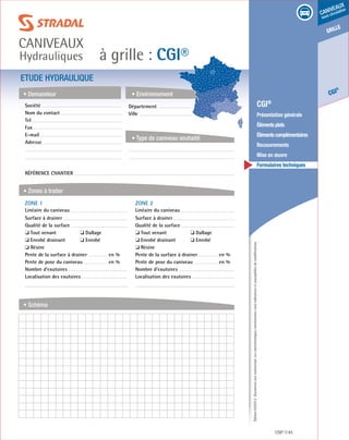 Édition03/2013.Documentnoncontractuel.Lescaractéristiquesmentionnéessontindicativesetsusceptiblesdemodifications.
grille
CGI
®
caniveaux
sous circulation
à grille : CGI®
caniveaux
Hydrauliques
CGI® 81
	 CGI®
	 Présentation générale
	 Élémentsplats
	 Élémentscomplémentaires
	Recouvrements
	 Mise en œuvre
	 Formulaires techniques
ETUDE HYDRAULIQUE
• Demandeur
• Zones à traiter
• Schéma
• Environnement
• Type de caniveau souhaité
Société	
Nom du contact
Tel
Fax
E-mail
Adresse
Référence chantier
ZONE 1	
Linéaire du caniveau
Surface à drainer
Qualité de la surface
❏ Tout venant	 ❏ Dallage
❏ Enrobé drainant	 ❏ Enrobé
❏ Résine
Pente de la surface à drainer	 en %
Pente de pose du caniveau	 en %
Nombre d’exutoires
Localisation des exutoires
ZONE 2	
Linéaire du caniveau
Surface à drainer
Qualité de la surface
❏ Tout venant	 ❏ Dallage
❏ Enrobé drainant	 ❏ Enrobé
❏ Résine
Pente de la surface à drainer	 en %
Pente de pose du caniveau	 en %
Nombre d’exutoires
Localisation des exutoires
Département	
Ville
 