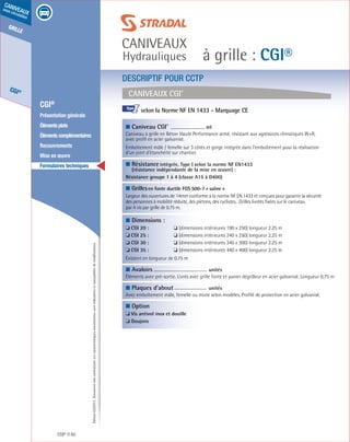Édition03/2013.Documentnoncontractuel.Lescaractéristiquesmentionnéessontindicativesetsusceptiblesdemodifications.
grille
CGI®
caniveaux
sous circulation
à grille : CGI®
caniveaux
Hydrauliques
CGI® 82
	 CGI®
	 Présentation générale
	 Élémentsplats
	 Élémentscomplémentaires
	Recouvrements
	 Mise en œuvre
	 Formulaires techniques
Caniveaux CGI®
DESCRIPTIF POUR CCTP
■ Caniveau CGI®	
ml
Caniveau à grille en Béton Haute Performance armé, résistant aux agressions climatiques W+R,
avec profil en acier galvanisé.
Emboîtement mâle / femelle sur 3 côtés et gorge intégrée dans l’emboîtement pour la réalisation
d’un joint d’étanchéité sur chantier.
■ Résistanceintégrée, Type I selon la norme NF EN1433
(résistance indépendante de la mise en œuvre) :
Résistance groupe 1 à 4 (classe A15 à D400)	
■ Grillesen fonte ductile FGS 500-7 « saône »
Largeur des ouvertures de 14mm conforme à la norme NF EN 1433 et conçues pour garantir la sécurité
des personnes à mobilité réduite, des piètons, des cyclistes…Grilles livrées fixées sur le caniveau
par 4 vis par grille de 0.75 m.
■ Dimensions :
❏ CGI 20 :	 ❏ (dimensions intérieures 190 x 250) longueur 2.25 m
❏ CGI 25 :	 ❏ (dimensions intérieures 240 x 250) longueur 2.25 m
❏ CGI 30 :	 ❏ (dimensions intérieures 340 x 300) longueur 2.25 m
❏ CGI 35 :	 ❏ (dimensions intérieures 440 x 400) longueur 2.25 m
Existent en longueur de 0.75 m	
■ Avaloirs		
unités	
Éléments avec pré-sortie. Livrés avec grille fonte et panier dégrilleur en acier galvanisé. Longueur 0,75 m
■ Plaques d’about		
unités	
Avec emboîtement mâle, femelle ou mixte selon modèles. Profilé de protection en acier galvanisé.
■ Option	
❏ Vis antivol inox et douille
❏ Goujons
						
selon la Norme NF EN 1433 - Marquage CE			
				
I
 