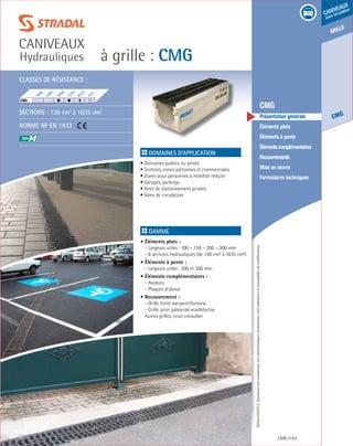 Édition03/2013.Documentnoncontractuel.Lescaractéristiquesmentionnéessontindicativesetsusceptiblesdemodifications.
grille
CMG
caniveaux
sous circulation
à grille : CMG
caniveaux
Hydrauliques
CMG 83
	 CMG
	 Présentation générale
	 Éléments plats
	 Éléments à pente
	 Élémentscomplémentaires
	Recouvrements
	 Mise en œuvre
	 Formulaires techniques
Domaines d’application
• Domaines publics ou privés
• Trottoirs, zones piétonnes et commerciales
• Zones pour personnes à mobilité réduite
• Garages, parkings
• Aires de stationnement privées
• Voies de circulation
	
Gamme
• Éléments plats :
- Largeurs utiles : 100 – 150 – 200 – 300 mm
- 6 sections hydrauliques (de 130 cm² à 1035 cm²)
• Éléments à pente :
- Largeurs utiles : 200 et 300 mm
• Éléments complémentaires :
- Avaloirs
- Plaques d’about
• Recouvrement :
- Grille fonte «serpentiformes»
- Grille acier galvanisé «caillebotis»
Autres grilles, nous consulter
Classes de résistance :
Sections : 130 cm2
à 1035 cm2
Norme NF EN 1433
F900
E600
D400
C250
B125
A15
CMG	
M
 