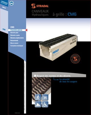 Édition03/2013.Documentnoncontractuel.Lescaractéristiquesmentionnéessontindicativesetsusceptiblesdemodifications.
grille
CMG
caniveaux
sous circulation
à grille : CMG
caniveaux
Hydrauliques
CMG 84
	 CMG
	 Présentation générale
	 Éléments plats
	 Éléments à pente
	 Élémentscomplémentaires
	Recouvrements
	 Mise en œuvre
	 Formulaires techniques
La sécurité
de tous les usagers
- Le caniveau CMG a été conçu pour répondre aux cas de
charges du groupe 1 à 4 (A15 à D400).
- Grilles en fonte ductile FGS 500-7 à fentes «serpentiformes»
de 19 mm (brevet déposé) réalisées pour garantir
la sécurité des piétons, des cyclistes, des rollers, des caddies
et conforme au décret n° 2006-1658 du 21.12.2006
concernant l’accessibilité des personnes à mobilité réduite.
- Parfait maintien de la grille sur profil en acier galvanisé,
grilles livrées boulonnées et système anti-glisse pour
stabilité longitudinale.
1 Respect des normes et des décrets
 