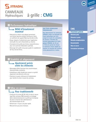 Édition03/2013.Documentnoncontractuel.Lescaractéristiquesmentionnéessontindicativesetsusceptiblesdemodifications.
grille
CMG
caniveaux
sous circulation
à grille : CMG
caniveaux
Hydrauliques
CMG 85
	 CMG
	 Présentation générale
	 Éléments plats
	 Éléments à pente
	 Élémentscomplémentaires
	Recouvrements
	 Mise en œuvre
	 Formulaires techniques
Une étude hydraulique
personnalisée
Pour dimensionner les caniveaux,
STRADAL réalise sur demande une
étude hydraulique qui tient
compte de toutes les contraintes
du chantier. L’étendue des
sections hydrauliques de l’offre
globale STRADAL, de 70 cm²
à 7750 cm² permet de choisir
le caniveau le mieux adapté au
chantier en fonction des surfaces
et des pluviométries à traiter.
4 Mise en œuvre
2 Performance hydraulique
3 Stabilité et alignement
Débit d’écoulement
maximal
- Fabrication en béton auto-plaçant permettant
une finition lisse des surfaces intérieures et donc,
un coefficient de rugosité Manning Strickler de 95.
- Gorge intégrée à l’emboîtement pour l’application
éventuelle d’un joint d’étanchéité sur chantier.
- Conception de la grille avec fentes « serpentiformes »
pour une ouverture d’absorption optimale.
- Rainurage de la grille conçu pour guider le ruissellement
de l’eau vers les fentes.
Ajustement précis
entre les éléments
- Démoulage différé favorisant des caractéristiques
dimensionnelles constantes.
- Emboîtement mâle-femelle pour assurer un parfait
alignement des éléments entre eux.
- Chanfrein en partie inférieure de l’emboîtement
pour faciliter la mise en œuvre du caniveau.
Pose traditionnelle
- Conforme à la norme NF EN 1433, la mise en œuvre
type M du caniveau CMG nécessite un enrobage
béton latéral dimensionné et justifié par l’entreprise
de pose en fonction des sollicitations et
des caractéristiques du sol.
- Eléments de 1 m pour une pose rapide.
- Manutention par pince à bordure.
 