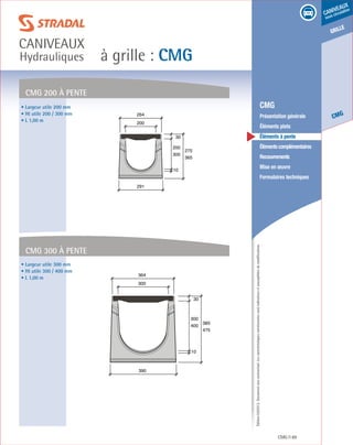 Édition03/2013.Documentnoncontractuel.Lescaractéristiquesmentionnéessontindicativesetsusceptiblesdemodifications.
grille
CMG
caniveaux
sous circulation
à grille : CMG
caniveaux
Hydrauliques
CMG 89
	 CMG
	 Présentation générale
	 Éléments plats
	 Éléments à pente
	 Élémentscomplémentaires
	Recouvrements
	 Mise en œuvre
	 Formulaires techniques
200
300
30
10
275
365
291
200
264
300
400
30
10
385
475
390
300
364
CMG 200 à pente
CMG 300 à pente
• Largeur utile 200 mm
• Ht utile 200 / 300 mm
• L 1,00 m
• Largeur utile 300 mm
• Ht utile 300 / 400 mm
• L 1,00 m
 