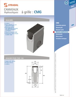 Édition03/2013.Documentnoncontractuel.Lescaractéristiquesmentionnéessontindicativesetsusceptiblesdemodifications.
grille
CMG
caniveaux
sous circulation
à grille : CMG
caniveaux
Hydrauliques
CMG 91
	 CMG
	 Présentation générale
	 Éléments plats
	 Éléments à pente
	 Éléments complémentaires
	Recouvrements
	 Mise en œuvre
	 Formulaires techniques
• L 0,50 m
• Panier dégrilleur en acier
galvanisé en option
• Réservation prévue
pour application éventuelle
d’un joint d’étanchéité
sur chantier
• Classe de résistance D400
• Emboitement mâle / femelle
ou mâle / mâle
• Largeur utile 100 mm
• Ht utile 150 mm
• L 0,50 m
Avaloirs
150
30
465
100
164
62
179
Ø 150
430
35
Avaloir pour CMG 100
 
