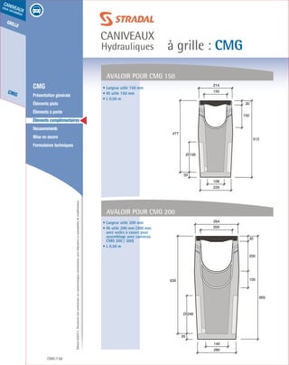 Édition03/2013.Documentnoncontractuel.Lescaractéristiquesmentionnéessontindicativesetsusceptiblesdemodifications.
grille
CMG
caniveaux
sous circulation
à grille : CMG
caniveaux
Hydrauliques
CMG 92
	 CMG
	 Présentation générale
	 Éléments plats
	 Éléments à pente
	 Éléments complémentaires
	Recouvrements
	 Mise en œuvre
	 Formulaires techniques
Avaloir pour CMG 150
150
30
512
150
214
108
229
Ø 195
477
35
200
100
30
665
200
264
140
280
Ø 246
630
35
Avaloir pour CMG 200
• Largeur utile 150 mm
• Ht utile 150 mm
• L 0,50 m
• Largeur utile 200 mm
• Ht utile 200 mm (300 mm
avec voiles à casser pour
assemblage avec caniveau
CMG 200 / 300)
• L 0,50 m
 