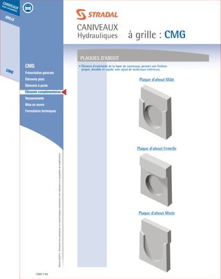Édition03/2013.Documentnoncontractuel.Lescaractéristiquesmentionnéessontindicativesetsusceptiblesdemodifications.
grille
CMG
caniveaux
sous circulation
à grille : CMG
caniveaux
Hydrauliques
CMG 94
	 CMG
	 Présentation générale
	 Éléments plats
	 Éléments à pente
	 Éléments complémentaires
	Recouvrements
	 Mise en œuvre
	 Formulaires techniques
Plaques d’about
Plaque d’about Mâle
Plaque d’about Femelle
Plaque d’about Mixte
• Élément d’extrémité de la ligne de caniveaux, permet une finition
propre, durable et rapide sans ajout de matériaux extérieurs.
 