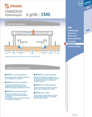 Édition03/2013.Documentnoncontractuel.Lescaractéristiquesmentionnéessontindicativesetsusceptiblesdemodifications.
grille
CMG
caniveaux
sous circulation
à grille : CMG
caniveaux
Hydrauliques
CMG 97
	 CMG
	 Présentationgénérale
	 Éléments plats
	 Éléments à pente
	 Élémentscomplémentaires
	Recouvrements
	 Mise en œuvre
	 Formulaires techniques
contexte normatif
Groupes d’installation
Groupe 1
A 15
0,2m 0,2m
0,5m max. 0,5m max.
A 15B 125C 250D 400C 250B 125A 15
4 3 232 11
Groupe Groupe Groupe Groupe Groupe Groupe Groupe
Domaines d’utilisation des caniveaux en fonction des sollicitations.
■ Groupe 1 (cl. A 15 minimum)
Zones pouvant être utilisées uniquement
par les piétons et les cyclistes.
■ Groupe 2 (cl. B 125 minimum)
Trottoirs, zones piétonnes et zones
comparables, aires de stationnement
privées et parkings à étages pour voitures.
■ Groupe 3 (cl. C 250 minimum)
Bordures de trottoirs et zones sans
circulation des accotements stabilisés
et similaires.
Les caniveaux dans la bordure de trottoir
sont toujours du groupe 3.
■ Groupe 4 (cl. D 400 minimum)
Voies de circulation (y compris les rues
piétonnes), accotements stabilisés et aires
de stationnement pour tous types de
véhicules routiers.
■ Groupe 5 (cl. E 600 minimum)
Zones soumises à des charges à l’essieu
élevées, par exemple ports et docks.
■ Groupe 6 (cl. F 900)
Zones soumises à des charges à l’essieu
particulièrement élevées, par exemple
chaussées pour avions.
 