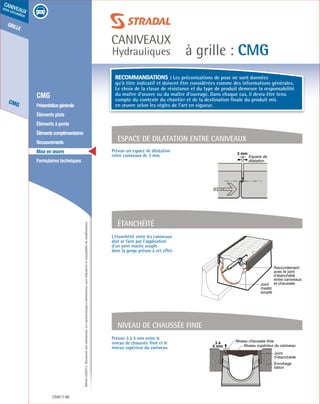 Édition03/2013.Documentnoncontractuel.Lescaractéristiquesmentionnéessontindicativesetsusceptiblesdemodifications.
grille
CMG
caniveaux
sous circulation
à grille : CMG
caniveaux
Hydrauliques
CMG 98
	 CMG
	 Présentationgénérale
	 Éléments plats
	 Éléments à pente
	 Élémentscomplémentaires
	Recouvrements
	 Mise en œuvre
	 Formulaires techniques
Raccordement
avec le joint
d’étanchéité
entre caniveaux
et chausséeJoint
mastic
souple
L’étanchéité entre les caniveaux
doit se faire par l’application
d’un joint mastic souple
dans la gorge prévue à cet effet.
Prévoir 3 à 5 mm entre le
niveau de chaussée finie et le
niveau supérieur du caniveau.
Étanchéité
3 à
5 mm
Niveau chaussée finie
Niveau supérieur du caniveau
Enrobage
béton
Joint
d’étanchéité
Niveau de chaussée finie
3 mm
Espace de
dilatation
Espace de dilatation entre caniveaux
Prévoir un espace de dilatation
entre caniveaux de 3 mm.
Recommandations : Les préconisations de pose ne sont données
qu’à titre indicatif et doivent être considérées comme des informations générales.
Le choix de la classe de résistance et du type de produit demeure la responsabilité
du maître d’œuvre ou du maître d’ouvrage. Dans chaque cas, il devra être tenu
compte du contexte du chantier et de la destination finale du produit mis
en œuvre selon les règles de l’art en vigueur.
 