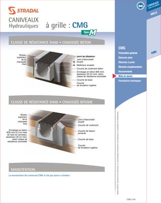 Édition03/2013.Documentnoncontractuel.Lescaractéristiquesmentionnéessontindicativesetsusceptiblesdemodifications.
grille
CMG
caniveaux
sous circulation
à grille : CMG
caniveaux
Hydrauliques
CMG 99
	 CMG
	 Présentationgénérale
	 Éléments plats
	 Éléments à pente
	 Élémentscomplémentaires
	Recouvrements
	 Mise en œuvre
	 Formulaires techniques
Classe de résistance D400 • Chaussée béton
Classe de résistance D400 • Chaussée bitume
Niveau
supérieur
de la
chaussée
finie
Couche de roulement béton
Enrobage en béton B35 mini,
épaisseur 20 cm mini, selon
classe de résistance souhaitée
Couche de base
Couche
de fondation ingélive
Matériaux souples
Joint d’étanchéité
souple
Joint de dilatation
Niveau
supérieur
de la
chaussée
finie
Enrobage en béton
B35 mini à 5 cm maxi
du haut du caniveau,
épaisseur 20 cm mini,
selon classe de
résistance souhaitée
Couche de base
Couche
de fondation ingélive
Joint d’étanchéité
souple
Couche de roulement
Couche de liaison
portante
Manutention
La manutention des caniveaux CMG se fait par pinces à bordure.
M
 
