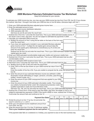 MONTANA
                                                                                                                  CLEAR FORM                                 ESW-FID
                                                                                                                                                             New 06-08
                        2009 Montana Fiduciary Estimated Income Tax Worksheet
                                                              Keep this worksheet for your records

To estimate your 2009 income tax due, you may use your 2008 income tax due from Form FID, line 55. If you choose
this method, skip lines 1 through 8 and enter your 2008 tax due on line 9b below, otherwise begin with line 1.

 1. Enter your 2009 estimated Montana adjusted gross income here ..................................................1.
 2. Enter the estimated amount of your:
    a. 2009 expected income distribution deduction .............................................. 2a.
    b. 2009 exemption ($2,140) ............................................................................. 2b.                         2140
       Add lines 2a and 2b and enter the result here ............................................................................2.
 3. Subtract line 2 from line 1 and enter the result here. This is your 2009 estimated taxable income. If
    the result is zero or less, stop here. You are not subject to estimated tax payments in 2009 ............3.
 4. Calculate your estimated 2009 income tax:
    a. Multiply the amount on line 3 using the tax table on the back of this form and
       enter the result here ..................................................................................... 4a.
    b. If you have net capital gains included in your estimated Montana adjusted
       gross income on line 1, multiply the net capital gains amount (less the
       amount of net capital gains distributed to a beneﬁciary) by 2% (0.02) and
       enter the result here ..................................................................................... 4b.
       Subtract line 4b from 4a and enter the result here. This is your 2009 estimated resident tax after
       capital gains tax credit.................................................................................................................4.
 5. Enter your 2009 estimated nonrefundable single-year credits and carryover credits here .............5.
 6. Subtract line 5 from line 4 and enter the result here. This is your 2009 estimated total tax after
    nonrefundable credits. .....................................................................................................................6.
 7. Enter your estimated 2009 recapture taxes here ............................................................................7.
 8. Add lines 6 and 7 and enter the result here. This is your 2009 estimated total tax due. .................8.
 9. a. Multiply line 8 by 90% (0.90) and enter the result here ................................ 9a.
    b. Enter 100% of the tax due shown on your 2008 income tax return Form FID,
       line 55........................................................................................................... 9b.
       Enter the smaller of line 9a or 9b. If you are unable to compute line 9a, enter the amount from
       line 9b..........................................................................................................................................9.
10. a. Enter the amount of your estimated Montana income tax withheld in 2009.
       (Examples include withholding on wages, pensions, annuities, pass-through
       entities, mineral royalty, etc.) ...................................................................... 10a.
    b. Enter the amount of your 2008 overpayment that was applied to your 2009
       income tax .................................................................................................. 10b.
    c. Enter the amount of your 2009 estimated refundable credits. This includes
       your elderly homeowner/renter credit, ﬁlm employment production credit, ﬁlm
       qualiﬁed expenditure credit and Insure Montana credit ............................. 10c.
       Add lines 10a, 10b, and 10c and enter the result here. This is your 2009 estimated payments. .10.
11. Subtract line 10 from line 8. If the result is less than $500, stop here; the estate or trust is not
    subject to estimated tax payments in 2009. If the result is $500 or more, subtract line 10 from line
    9 and enter the amount here and continue to line 12. ................................................................... 11.
                                                                                                         a.                    b.                   c.            d.
                                                   Payment Due Dates April 15, 2009 June 15, 2009 Sept. 15, 2009 Jan 15, 2010
12. Divide the amount on line 11 by four (4) and enter the
    result in columns a, b, c and d ..........................................12.
13. Enter your annualized income installment amount from
    Form ESA, line 25c...........................................................13.
14. Enter the amount from line 12 or line 13 whichever applies.
    This is your installment payment due for each period. 14.

     If the payment date falls on a weekend or a holiday, your payment is due on the next business day.

                                                                                                                                                                175
 
