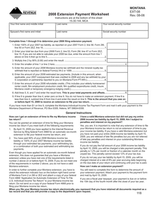MONTANA
                                                                                                                                                                        EXT-08
                                                                                                                                               Clear Form
                                                       2008 Extension Payment Worksheet                                                                                 Rev. 08-08
                                                                Instructions are at the bottom of this sheet
                                                                              15-30-144, MCA
 Your ﬁrst name and middle initial                                Last name                                                        Your social security number


 Spouse's ﬁrst name and initial                                   Last name                                                        Social security number



Complete lines 1 through 9 to determine your 2008 ﬁling extension payment.
     1. Enter 100% of your 2007 tax liability, as reported on your 2007 Form 2, line 58, Form 2M,
        line 50 or Form 2EZ, line 16.. ...............................................................................................1.
     2. Enter your total tax due from your 2008 Form 2, line 53, Form 2M, line 47 or Form 2EZ,
        line 15. If you are not able to calculate your 2008 tax due, enter the amount from line 1
        above on line 4,then go to line 5...........................................................................................2.
     3. Multiply line 2 by 90% (0.90) and enter the result. ...............................................................3.
     4. Enter the smaller of line 1 or line 3 here. .............................................................................................................. 4.
     5. Enter the amount of your 2008 Montana income tax withheld and the mineral royalty tax
        withheld that is reported on federal Form(s) W-2 or 1099. ...................................................5.
     6. Enter the amount of your 2008 estimated tax payments. (Include in this amount, when
        applicable, your 2007 overpayment that was credited to 2008 and any tax withheld by your
        S corporation or partnership reported to you on Montana Form PT-WH.)............................6.
     7. Enter the amount of your 2008 refundable credits. (This includes your elderly homeowner/
        renter credit, ﬁlm employment production credit, ﬁlm qualiﬁed expenditures credit, Insure
        Montana credit or temporary emergency lodging credit.) .....................................................7.
     8. Add lines 5, 6, and 7 and enter the result here. This is your total payments and offsets. ............................... 8.
     9. If line 8 is greater than line 4, enter zero on line 9. You do not have to make an extension payment. If line 8 is
        less than line 4, subtract line 8 from line 4 and enter the result on line 9. This is the amount that you owe on
        or before April 15, 2009 to receive an extension to ﬁle your tax return. ....................................................... 9.
If you have more than $1 on line 9, complete the Montana Individual Income Tax Payment Form and mail it with your payment to the
Montana Department of Revenue, PO Box 6308, Helena, MT 59604-6308.

                                                                               General Instructions
                                                                                                   I have a valid Montana extension but did not pay my entire
How can I get an extension of time to ﬁle my Montana income
                                                                                                   2008 income tax liability by April 15, 2009. Am I subject to
tax return?
                                                                                                   penalties and interest on my payment?
You can be granted an extension of time for ﬁling your Montana
                                                                                                   Yes, you are. It is important to note that any extension of time to ﬁle
income tax return if you meet both of the following requirements:
                                                                                                   your Montana income tax return is not an extension of time to pay
1.    By April 15, 2009 you have applied to the Internal Revenue
                                                                                                   your income tax liability. If you have a valid Montana extension but
      Service by ﬁling federal Form 4868 for an automatic six-month
                                                                                                   you have not paid your entire 2008 income tax liability by April 15,
      extension to ﬁle your federal income tax return, and
                                                                                                   2009, you are relieved of late ﬁle penalties but you are not relieved
2.    You have paid 90% of your 2008 Montana income tax
                                                                                                   of late pay penalties and interest on your outstanding Montana
      liability or 100% of your 2007 Montana income tax liability
                                                                                                   income tax liability.
      through your estimated tax payments, your withholding tax,
                                                                                                   If you do not pay the full amount of your 2008 income tax liability
      or a combination of both your estimated and withholding tax
                                                                                                   by April 15, 2009, you will be charged a late payment penalty. This
      payments.
                                                                                                   penalty is 1.2% per month or fraction of a calendar month on the
Even though you have applied for an automatic six-month federal
                                                                                                   unpaid tax. This penalty cannot exceed 12% of your tax due.
extension, this does not guarantee that you have a Montana
                                                                                                   If you do not pay your tax liability by April 15, 2009, you will be
extension unless you have met one of the requirements listed in
                                                                                                   charged interest at a rate of 8% per year accruing daily beginning
number 2 above on or before April 15, 2009. If you do not meet one
                                                                                                   on the due date of your return and continuing until your tax is paid.
of the requirements in number 2 above, you do not have a valid
                                                                                                   How can I make an extension payment?
Montana extension.
                                                                  You will need to complete this form to determine the amount of
In order to further complete your Montana extension, you have to
                                                                  your extension payment. Attach your payment to the payment form
check the extension indicator box on the bottom right hand corner
                                                                  and mail by April 15, 2009.
of Montana Form 2 or 2M or 2EZ and attach a copy of your federal
Form 4868 “Application for Automatic Extension of Time To File    If you are a ﬁscal year taxpayer, your payment is due on or before
U.S. Individual Income Tax Return” to your Montana income tax     the 15th day of the fourth month after the close of your tax year.
return. Do not send us a copy of your federal Form 4868 prior to
ﬁling your Montana income tax return.
When you ﬁle your Montana income tax return electronically, you represent that you have retained all documents required as a
tax record and that you will provide a copy to the department upon request.
                                                                                                                                                                            118
 