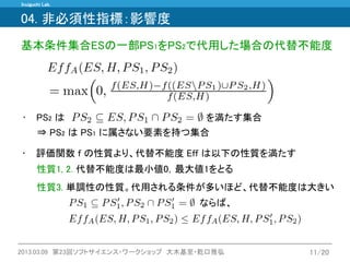 Inuiguchi Lab. 
2013.03.09 第23回ソフトサイエンス・ワークショップ 大木基至・乾口雅弘 
11/20 
04. 非必須性指標：影響度 
基本条件集合ESの一部PS1をPS2で代用した場合の代替不能度 
⇒ PS2 は PS1 に属さない要素を持つ集合 
•PS2 は 
を満たす集合 
性質3. 単調性の性質。代用される条件が多いほど、代替不能度は大きい 
性質1, 2. 代替不能度は最小値0，最大値1をとる 
•評価関数 f の性質より、代替不能度 Eff は以下の性質を満たす 
ならば、  