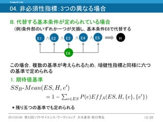 Inuiguchi Lab. 
2013.03.09 第23回ソフトサイエンス・ワークショップ 大木基至・乾口雅弘 
13/20 
B. 代替する基本条件が定められている場合 
(例)条件部のいずれか一つが欠損し，基本条件E6で代替する 
∧ 
∧ 
E1 
E2 
E3 
∧ 
∧ 
E5 
H 
E4 
E6 
この場合，複数の基準が考えられるため，頑健性指標と同様に六つ の基準で定められる 
1. 期待値基準 
＊残り五つの基準でも定められる 
04. 非必須性指標：3つの異なる場合  