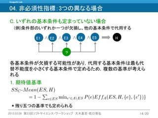 Inuiguchi Lab. 
2013.03.09 第23回ソフトサイエンス・ワークショップ 大木基至・乾口雅弘 
14/20 
C. いずれの基本条件も定まっていない場合 
(例)条件部のいずれか一つが欠損し、他の基本条件で代用する 
各基本条件が欠損する可能性があり，代用する基本条件は最も代 替不能度を小さくする基本条件で定めるため，複数の基準が考えら れる 
∧ 
∧ 
E1 
E2 
E3 
∧ 
∧ 
E5 
H 
E4 
？ 
1. 期待値基準 
04. 非必須性指標：3つの異なる場合 
＊残り五つの基準でも定められる  