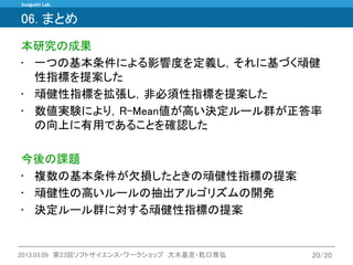 Inuiguchi Lab. 
2013.03.09 第23回ソフトサイエンス・ワークショップ 大木基至・乾口雅弘 
20/20 
06. まとめ 
本研究の成果 
•一つの基本条件による影響度を定義し，それに基づく頑健 性指標を提案した 
•頑健性指標を拡張し，非必須性指標を提案した 
•数値実験により，R-Mean値が高い決定ルール群が正答率 の向上に有用であることを確認した 
今後の課題 
•複数の基本条件が欠損したときの頑健性指標の提案 
•頑健性の高いルールの抽出アルゴリズムの開発 
•決定ルール群に対する頑健性指標の提案  