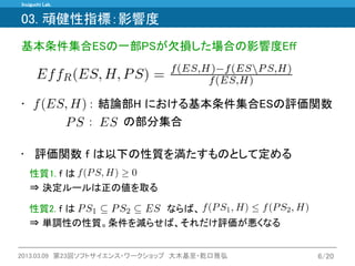 Inuiguchi Lab. 
2013.03.09 第23回ソフトサイエンス・ワークショップ 大木基至・乾口雅弘 
6/20 
03. 頑健性指標：影響度 
基本条件集合ESの一部PSが欠損した場合の影響度Eff 
• ： 結論部H における基本条件集合ESの評価関数 
性質2. f は ならば、 ⇒ 単調性の性質。条件を減らせば、それだけ評価が悪くなる 
•評価関数 f は以下の性質を満たすものとして定める 
性質1. f は 
⇒ 決定ルールは正の値を取る 
： の部分集合  