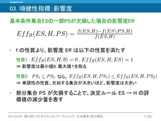 Inuiguchi Lab. 
2013.03.09 第23回ソフトサイエンス・ワークショップ 大木基至・乾口雅弘 
7/20 
性質2. ⇒ 単調性の性質。欠如する集合が大きいほど、影響度は大きい 
性質1. ⇒ 影響度は最小値0, 最大値１を取る 
•f の性質より、影響度 Eff は以下の性質を満たす 
なら、 
, 
•部分集合 PS が欠損することで、決定ルール ES → H の評 価値の減少量を表す 
03. 頑健性指標：影響度 
基本条件集合ESの一部PSが欠損した場合の影響度Eff  