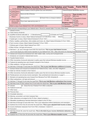 Clear Form

                                                                                                                                                                                                     Form FID-3
                                                  2008 Montana Income Tax Return for Estates and Trusts
                                       For the calendar year 2008 or the tax year beginning (mm-dd)______________, 2008, ending (mm-dd)_________,20____
                                                      Name of estate or trust (If a grantor trust, see instructions.)          Federal Employer Identiﬁcation Number
                                     Initial Return
                                     Final Return
                                                           Name and title of ﬁduciary                                                       Type of entity (check
                                     Amended                                                                                  Check this
                                                                                                                                            only one)
                                     Return                                                                                   box if you
                                                  Mailing address                     Check if this is a change of address                     Decedent’s Estate
                                                                                                                              are claiming
                                   Check here if
                                                                                                                                               Trust
                                                                                                                              PT-WH
                                   this is a NOL City or town, state and zip code + 4
                                                                                                                                               ESBT
                                                                                                                           Residency status
                                   Carryback.
                                                                                                                                               Grantor Trust
                                                                                                                              Resident
                                                                                                                                               Other
                                Attach a copy of your federal Form 1041 and Schedule K-1(s)                                   Nonresident
                            Enter amounts corresponding to your federal return. Round to nearest dollar. If no entry, leave blank
                             1. Interest income .............................................................................................................................................. 1.
                            2a. Total ordinary dividends ............................................................................................................................... 2a.
                            2b. Qualiﬁed dividends allocable to: (1) Beneﬁciaries                                                (2) Estate and Trust
                             3. Business income or (loss). Attach federal Schedule C or C-EZ (Form 1040)                                                NAICS                             ..... 3.
                             4. Capital gain or (loss). Attach federal Schedule D (Form 1041) ..................................................................... 4.
Income




                             5. Rents, royalties, partnerships, other estates and trusts, etc. Attach federal Schedule E (Form 1040) ......... 5.
                             6. Farm income or (loss). Attach federal Schedule F (Form 1040).................................................................... 6.
                             7. Ordinary gain or (loss). Attach federal Form 4797......................................................................................... 7.
                             8. Other income. List type and amount:______________________________________________________ 8.
                             9. Add lines 1, 2a, and 3 through 8 and enter the result here. This is your total federal income. ................. 9.
                                 Line 9 must equal your total income reported on your federal Form 1041. (See instructions for Electing Small Business Trust.)
                            10. Interest and mutual fund dividends from other states’ state, county and municipal bonds ......................... 10.
                            11. Dividends not included in federal total income ............................................................................................ 11.
Additions




                            12. Taxable federal refund ................................................................................................................................. 12.
                            13. Other recoveries of amounts deducted in earlier years that reduced Montana taxable income ................. 13.
                            14. Federal net operating loss carry forward included in line 8 above .............................................................. 14.
                            15. Other additions. List type and amount. ___________________________________________________ 15.
                            16. Add lines 10 through 15 and enter the result here. This is your total Montana additions to income. ... 16.
                            17. Exempt interest and mutual fund dividends from federal bonds, notes, and other obligations ................... 17.
                            18. State tax refunds included on line 8 above.................................................................................................. 18.
Subtractions




                            19. Other recoveries of amounts deducted in earlier years that did not reduce Montana taxable income ........ 19.
                            20. Partial pension and annuity income exemption. See worksheet and instructions on page 5. ..................... 20.
                            21. Montana net operating loss carry forward from Montana Form NOL Schedule B ....................................... 21.
                            22. Other subtractions. List type and amount. _________________________________________________ 22.
                            23. Add lines 17 through 22 and enter the result here. This is your total Montana subtractions from income... 23.
                            24. Add lines 9 and 16 then subtract line 23 and enter the result here. This is your total Montana income. . 24.
                            25. Interest                Check this box if federal Form 4952 is attached ..................................................... 25.
                            26. Federal income tax ...................................................................................................................................... 26.
                            27. Other taxes .................................................................................................................................................. 27.
                            28. Fiduciary fees .............................................................................................................................................. 28.
Deductions and Exemptions




                            29. Charitable deduction.................................................................................................................................... 29.
                            30. Attorney, accountant, and return preparer fees ........................................................................................... 30.
                            31. Other deductions not subject to the 2% ﬂoor. (Attach schedule.) ................................................................ 31.
                            32. Allowable miscellaneous itemized deductions subject to the 2% ﬂoor ........................................................ 32.
                            33. Add lines 25 through 32 and enter here. This is your deductions before distributions and exemption ....... 33.
                            34. Subtract line 33 from line 24 and enter the result here. This is your adjusted total income or (loss). .. 34.
                            35. Income distribution deduction from Form FID-3, Schedule I, Column G .................................................... 35.
                            36. Exemption.................................................................................................................................................... 36.       2,140
                            37. Add lines 35 and 36; enter the result here. This is the total of your income distribution deduction and
                                exemption. ................................................................................................................................................. 37.
                            38. Subtract line 37 from line 34 and enter the result here. This is your Montana taxable income. ............. 38.
 