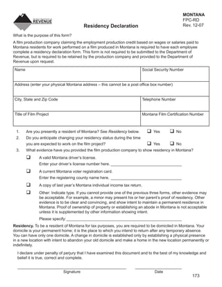MONTANA
                                                                                                  FPC-RD
                                                                                                  Rev. 12-07
                                        Residency Declaration
                                                                               CLEAR FORM
What is the purpose of this form?
A ﬁlm production company claiming the employment production credit based on wages or salaries paid to
Montana residents for work performed on a ﬁlm produced in Montana is required to have each employee
complete a residency declaration form. This form is not required to be submitted to the Department of
Revenue, but is required to be retained by the production company and provided to the Department of
Revenue upon request.

Name                                                                      Social Security Number


Address (enter your physical Montana address – this cannot be a post ofﬁce box number)


City, State and Zip Code                                                  Telephone Number


Title of Film Project                                                     Montana Film Certiﬁcation Number



 1.    Are you presently a resident of Montana? See Residency below.            Yes          No
 2.    Do you anticipate changing your residency status during the time
       you are expected to work on the ﬁlm project?                             Yes          No
 3.    What evidence have you provided the ﬁlm production company to show residency in Montana?
               A valid Montana driver’s license.
               Enter your driver’s license number here. ________________________________
               A current Montana voter registration card.
               Enter the registering county name here. ________________________________
               A copy of last year’s Montana individual income tax return.
               Other: Indicate type. If you cannot provide one of the previous three forms, other evidence may
               be acceptable. For example, a minor may present his or her parent’s proof of residency. Other
               evidence is to be clear and convincing, and show intent to maintain a permanent residence in
               Montana. Proof of ownership of property or establishing an abode in Montana is not acceptable
               unless it is supplemented by other information showing intent.
               Please specify: ____________________________________________________
Residency. To be a resident of Montana for tax purposes, you are required to be domiciled in Montana. Your
domicile is your permanent home; it is the place to which you intend to return after any temporary absence.
You can have only one domicile. A change in domicile is established only by establishing a physical presence
in a new location with intent to abandon your old domicile and make a home in the new location permanently or
indeﬁnitely.

  I declare under penalty of perjury that I have examined this document and to the best of my knowledge and
  belief it is true, correct and complete.

  _________________________________________________                  _____________________
                       Signature                                              Date
                                                                                                      173
 