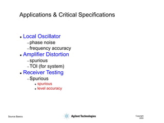 Source Basics Copyright
2000
Applications & Critical Specifications
 Local Oscillator
– phase noise
– frequency accuracy
 Amplifier Distortion
– spurious
– TOI (for system)
 Receiver Testing
– Spurious
 spurious
 level accuracy
 