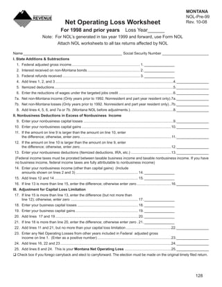 MONTANA
                                                                                                                   Clear Form
                                                                                                                                                NOL-Pre-99
                                          Net Operating Loss Worksheet                                                                          Rev. 10-08
                                      For 1998 and prior years                               Loss Year______
                       Note: For NOL’s generated in tax year 1999 and forward, use Form NOL
                              Attach NOL worksheets to all tax returns affected by NOL

Name _________________________________________________ Social Security Number _______________________
I. State Additions & Subtractions
  1. Federal adjusted gross income .................................................................... 1. _______________
  2. Interest received on non-Montana bonds .................................................... 2. _______________
  3. Federal refunds received ............................................................................. 3. _______________
  4. Add lines 1, 2, and 3 .....................................................................................................................4. ________________
  5. Itemized deductions ......................................................................................................................5. ________________
  6. Enter the reductions of wages under the targeted jobs credit ......................................................6. ________________
7a. Net non-Montana income (Only years prior to 1992. Nonresident and part year resident only) .7a. ________________
7b. Net non-Montana losses (Only years prior to 1992. Nonresident and part year resident only) ..7b. ________________
  8. Add lines 4, 5, 6, and 7a or 7b. (Montana NOL before adjustments.)...........................................8. ________________
II. Nonbusiness Deductions in Excess of Nonbusiness Income
  9. Enter your nonbusiness capital losses .........................................................................................9. ________________
10. Enter your nonbusiness capital gains .........................................................................................10. ________________
 11. If the amount on line 9 is larger than the amount on line 10, enter
     the difference; otherwise, enter zero...........................................................................................11. ________________
12. If the amount on line 10 is larger than the amount on line 9, enter
    the difference; otherwise, enter zero...........................................................................................12. ________________
13. Enter your nonbusiness deductions (Itemized deductions, IRA, etc.) ........................................13. ________________
 (Federal income taxes must be prorated between taxable business income and taxable nonbusiness income. If you have
 no business income, federal income taxes are fully attributable to nonbusiness income)
14. Enter your nonbusiness income (other than capital gains) (Include
    amounts shown on lines 2 and 3) .............................................................. 14. _______________
15. Add lines 12 and 14 ................................................................................... 15. _______________
16. If line 13 is more than line 15, enter the difference; otherwise enter zero ..................................16. ________________
III. Adjustment for Capital Loss Limitation
17. If line 15 is more than line 13, enter the difference (but not more than
    line 12); otherwise, enter zero ................................................................... 17. _______________
18. Enter your business capital losses ............................................................ 18. _______________
19. Enter your business capital gains .............................................................. 19. _______________
20. Add lines 17 and 19 .................................................................................. 20. _______________
21. If line 18 is more than line 20, enter the difference; otherwise enter zero . 21. _______________
22. Add lines 11 and 21, but no more than your capital loss limitation .............................................22. ________________
23. Enter any Net Operating Losses from other years included in Federal adjusted gross
    income on line 1. (Enter as a positive number) .........................................................................23. ________________
24. Add lines 16, 22 and 23 ..............................................................................................................24. ________________
25. Add lines 8 and 24. This is your Montana Net Operating Loss ..............................................25. ________________
  Check box if you forego carryback and elect to carryforward. The election must be made on the original timely ﬁled return.




                                                                                                                                                       128
 