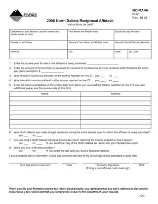 MONTANA
                                                                                                    Clear Form       NR-1
                                                                                                                     Rev. 10-08
                                    2008 North Dakota Reciprocal Afﬁdavit
                                                        Instructions on back

 Last Name (if joint afﬁdavit, use ﬁrst names and        First Name and Middle Initial                Social Security Number
 middle initials of both)


 Spouse’s Last Name                                      Spouse’s First Name and Middle Initial       Spouse’s Social Security Number



 Address                                                 City                                         State       Zip Code




1. Enter the taxable year for which this afﬁdavit is being submitted ______________________
2. Enter the amount of income that you received for personal or professional services rendered within Montana for which
   you claim exemption. $ ________________
3. Was Montana income tax withheld on the income reported on line 2?               yes ____       no ____
4. Was federal income tax withheld on the income reported on line 2?               yes ____       no ____
5. Enter the name and address of the employer(s) from whom you received the income reported on line 2. If you need
   additional space, use the reverse side of this form.

                               Name                                                                Address




6. Was North Dakota your state of legal residence during the entire taxable year for which this afﬁdavit is being submitted?
      yes ___    no ____
7. Are you ﬁling a North Dakota individual income tax return reporting the income entered on line 2 above?
       yes ___     no ____     If yes, submit a copy of the North Dakota tax return with your Montana tax return.
8. Were you ever a Montana resident?
      yes ___     no ____    If yes, enter the last year you were a Montana resident ______________
I swear that the above information is true and correct to the best of my knowledge and is submitted in good faith.

__________________________________                  ____________      _________________________________ ___________
       Your Signature is required                       Date                        Spouse’s Signature              Date
                                                                        (if ﬁling a joint afﬁdavit, both must sign)




When you ﬁle your Montana income tax return electronically, you represent that you have retained all documents
required as a tax record and that you will provide a copy to the department upon request.
                                                                                                                             129
 