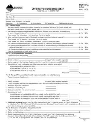 MONTANA
                                                                                                                                                                               RCYL
                                                                                                                                             CLEAR FORM
                                                             2008 Recycle Credit/Deduction                                                                                     Rev. 10-08
                                                                        15-32-603 and 15-32-610, MCA
Name _______________________________________________________________________________________________
Address _____________________________________________________________________________________________
City, State, Zip ________________________________________________________________________________________
SSN or FEIN _______________________________
Business name (if different from above) ______________________________________________________
Check one            C corporation        S corporation     Partnership       Sole proprietorship
Part I - Qualiﬁcations
1. Was the qualifying machinery/equipment purchased on or after the ﬁrst day of the current taxable year
   and before the last date of the current taxable year?...................................................................................................                     Yes         No
2. Was the machinery/equipment located and operating in Montana on the last day of the taxable year
   for which the credit is claimed? ....................................................................................................................................        Yes         No
   If you answer “No” to questions 1 or 2, stop here. You do not qualify.
3. Is the machinery/equipment used in Montana to produce energy from reclaimed material? .......................................                                                Yes         No
   If you answer “Yes” to question 3, stop here. You do not qualify.
4. If you answer “No” to all of the following questions (a., b. and c.), you do not qualify.
   a. Is the machinery/equipment used in Montana primarily for collections or processing reclaimed material? .............                                                      Yes         No
    b. Is the machinery/equipment used in Montana primarily for the manufacturing of ﬁnished products from
       reclaimed materials? ................................................................................................................................................    Yes         No
    c. Is the machinery/equipment used to treat soils contaminated by hazardous wastes? ............................................                                            Yes         No
    If you do not qualify for the credit, go to Part IV.
Part II - For equipment used in Montana
1. Type and purpose of equipment_______________________________________________________________________________
     ________________________________________________________________________________________________________
2. Date of purchase _________________________________ (A copy of sales receipt is required.)
3. Cost of equipment (the total cost of equipment in Part II and Part III may not exceed $1,000,000) ............................$ ____________
4. Computation of credit (multiply the cost of the equipment by the following percentages):
         Multiply the ﬁrst $250,000 by 25% (0.25) ..................................................................................                 ____________
         Multiply the next $250,000 by 15% (0.15) .................................................................................                  ____________
         Multiply the next $500,000 by 5% (0.05) ...................................................................................                 ____________
                                                                                                                                    Total Credit ........................$ ____________
Part III - For qualifying specialized mobile equipment used in and out of Montana
1. Type and purpose of equipment_______________________________________________________________________________
     ________________________________________________________________________________________________________
2. Date of purchase _________________________________ (A copy of sales receipt is required.)
3. Cost of equipment (the total cost of equipment in Part II and Part III may not exceed $1,000,000) ............................$ ____________
4. Number of days used in Montana ......................................                     _____________
5. Total days used for the year ...............................................              _____________
6. Divide amount on line 4 by amount on line 5 .....................                         _____________
7. Computation of credit:
         Multiply the ratio on line 6 by 25% (0.25) then multiply the ﬁrst $250,000 of line 3 ...................                                   ____________
         Multiply the ratio on line 6 by 15% (0.15) then multiply the next $250,000 of line 3 ..................                                    ____________
         Multiply the ratio on line 6 by 5% (0.05) then multiply the next $500,000 of line 3 ....................                                   ____________
                                                                                                Total Credit ........................$ ____________
8. Total Credit Available (amount from Part II, line 4 and/or Part III, line 7). Enter this amount on Form 2, Schedule V,
   for individuals; Form CLT-4, Schedule C, for C corporations; or Schedule II for partnerships and S corporations. .....$ ____________
   Amount of credit may not exceed tax liability.
Part IV - Deduction for purchase of recycled material
1. Type of recycled material purchased ___________________________________________________________________________
2. Cost of recycled material..............................................................................................................................................$ ____________
3. Multiply the amount on line 2 by 10% (0.10) and enter the result here. This is the amount of your additional
   deduction. Enter on Form 2, Schedule II, for individuals; Form CLT-4, page 3, line 3c, for C corporations; Form
   CLT-4S, line 16b, for S corporations; and Form PR-1, line 17b, for partnerships. .......................................................$ ____________
                                                                                                                                                                                      134
 