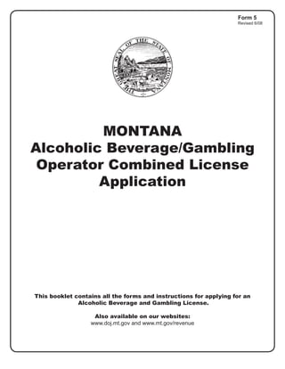 Form 5
                                                                   Revised 6/08




         MONTANA
Alcoholic Beverage/Gambling
 Operator Combined License
         Application




This booklet contains all the forms and instructions for applying for an
              Alcoholic Beverage and Gambling License.

                   Also available on our websites:
                  www.doj.mt.gov and www.mt.gov/revenue
 