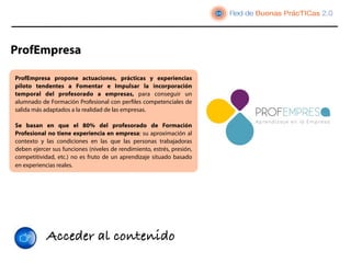 ProfEmpresa

ProfEmpresa  propone actuaciones, prácticas y experiencias
piloto tendentes a Fomentar e Impulsar la  incorporación
temporal del profesorado a empresas, para conseguir un
alumnado de Formación Profesional con perﬁles competenciales de
salida más adaptados a la realidad de las empresas.

Se basan en que el 80% del profesorado de Formación
Profesional no tiene experiencia en empresa: su aproximación al
contexto y las condiciones en las que las personas trabajadoras
deben ejercer sus funciones (niveles de rendimiento, estrés, presión,
competitividad, etc.) no es fruto de un aprendizaje situado basado
en experiencias reales.




            Acceder al contenido
 