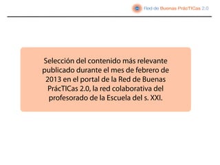Selección del contenido más relevante
publicado durante el mes de febrero de
 2013 en el portal de la Red de Buenas
  PrácTICas 2.0, la red colaborativa del
  profesorado de la Escuela del s. XXI.
 