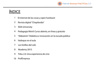 ÍNDICE
  1   El internet de las cosas y open hardware
  2   Revista digital "Chapilandia"
  3   XDA-University
  4   Pedagogía Móvil: Curso abierto, en línea y gratuito
  5   "Aldeatrón". Robótica e innovación en la escuela pública
  6   Vedoque en el aula
  7   Los listillos del cole

  8   Akademy 2013
  9   Tribu 2.0. Una experiencia de cine

  10 ProfEmpresa
 