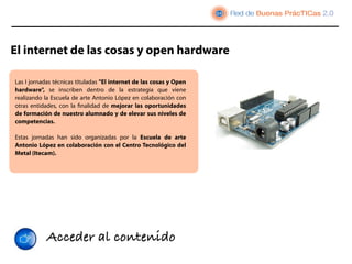 El internet de las cosas y open hardware

Las I jornadas técnicas tituladas "El internet de las cosas y Open
hardware",  se inscriben dentro de la  estrategia  que viene
realizando la Escuela de arte Antonio López en colaboración con
otras entidades, con la ﬁnalidad de mejorar las oportunidades
de formación de nuestro alumnado y de elevar sus niveles de
competencias. 
 
Estas jornadas han sido organizadas por la Escuela de arte
Antonio López en colaboración con el Centro Tecnológico del
Metal (Itecam).




            Acceder al contenido
 