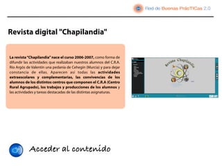 Revista digital "Chapilandia"


La revista “Chapilandia” nace el curso 2006-2007, como forma de
difundir las actividades que realizaban nuestros alumnos del C.R.A.
Río Argós de Valentín una pedanía de Cehegín (Murcia) y para dejar
constancia de ellas. Aparecen así todas las actividades
extraescolares y complementarias, las convivencias de los
alumnos de los distintos centros que componen el C.R.A (Centro
Rural Agrupado), los trabajos y producciones de los alumnos y
las actividades y tareas destacadas de las distintas asignaturas.




            Acceder al contenido
 