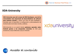 XDA-University

XDA University nace de la mano de XDA Developers, una de las
comunidades más importante de desarrolladores de software
para sistemas móviles, y ofrece una serie de  guías detalladas y
tutoriales  para el desarrollo, la conﬁguración y personalización de
Android sobre terminales móviles y tabletas.

XDA-University  es  un portal donde podremos aprender  sobre
Android gracias a los estupendos  tutoriales de XDA para
enseñarnos a hacer diferentes cosas en Android. 




            Acceder al contenido
 