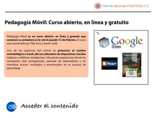 Pedagogía Móvil: Curso abierto, en línea y gratuito

Pedagogía Móvil es un curso abierto, en linea y gratuito que
comenzó su andadura en la red el pasado 12 de Febrero. El curso
está coordinado por Pilar Soro y Xavier Suñé.

Uno de los objetivos del mismo es potenciar el cambio
metodológico a través del uso educativo de dispositivos móviles
(tabletas y teléfonos inteligentes), ofreciendo experiencias donde los
estudiantes sean protagonistas, pasando de espectadores a ser
miembros activos, motivados y emocionados en su proceso de
aprendizaje.




            Acceder al contenido
 