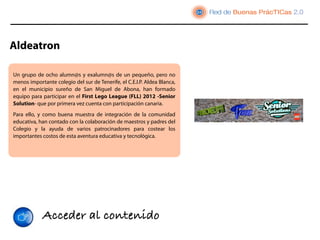 Aldeatron

Un grupo de ocho alumn@s y exalumn@s de un pequeño, pero no
menos importante colegio del sur de Tenerife, el C.E.I.P. Aldea Blanca,
en el municipio sureño de San Miguel de Abona, han formado
equipo para participar en el First Lego League (FLL) 2012 -Senior
Solution- que por primera vez cuenta con participación canaria.
Para ello, y como buena muestra de integración de la comunidad
educativa, han contado con la colaboración de maestros y padres del
Colegio y la ayuda de varios patrocinadores para costear los
importantes costos de esta aventura educativa y tecnológica.




            Acceder al contenido
 