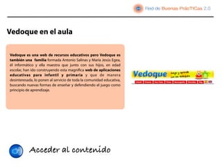 Vedoque en el aula

Vedoque  es una web de recursos educativos pero Vedoque es
también una  familia formada Antonio Salinas y María Jesús Egea,
él informático y ella maestra que junto con sus hijos, en edad
escolar, han ido construyendo esta magniﬁca web de aplicaciones
educativas para infantil y primaria y que de manera
desinteresada, lo ponen al servicio de toda la comunidad educativa,
buscando nuevas formas de enseñar y defendiendo el juego como
principio de aprendizaje.




           Acceder al contenido
 
